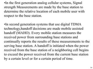 14
•In the first generation analog cellular systems, Signal
strength Measurements are made by the base station to
determine the relative location of each mobile user with
respect to the base station.
•In second generation systems that use digital TDMA
technology,handoff decisions are made mobile assisted
handoff (MAHO). Every mobile station measures the
received power from surrounding base stations and
continually reports the results of these measurements to the
serving base station. A handoff is initiated when the power
received from the base station of a neighboring cell begins
to exceed the power received from the current base station
by a certain level or for a certain period of time.
 