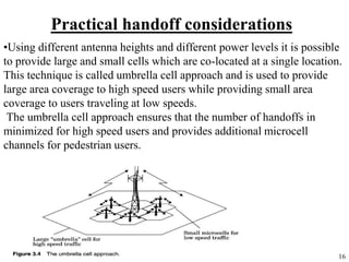 16
Practical handoff considerations
•Using different antenna heights and different power levels it is possible
to provide large and small cells which are co-located at a single location.
This technique is called umbrella cell approach and is used to provide
large area coverage to high speed users while providing small area
coverage to users traveling at low speeds.
The umbrella cell approach ensures that the number of handoffs in
minimized for high speed users and provides additional microcell
channels for pedestrian users.
 