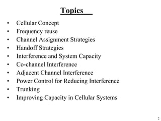 2
Topics
• Cellular Concept
• Frequency reuse
• Channel Assignment Strategies
• Handoff Strategies
• Interference and System Capacity
• Co-channel Interference
• Adjacent Channel Interference
• Power Control for Reducing Interference
• Trunking
• Improving Capacity in Cellular Systems
 