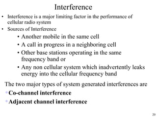 20
Interference
• Interference is a major limiting factor in the performance of
cellular radio system
• Sources of Interference
• Another mobile in the same cell
• A call in progress in a neighboring cell
• Other base stations operating in the same
frequency band or
• Any non cellular system which inadvertently leaks
energy into the cellular frequency band
The two major types of system generated interferences are
Co-channel interference
Adjacent channel interference
 