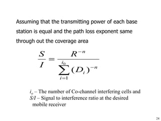 24
Assuming that the transmitting power of each base
station is equal and the path loss exponent same
through out the coverage area




 0
1
)
(
i
i
n
i
n
D
R
I
S
io – The number of Co-channel interfering cells and
S/I – Signal to interference ratio at the desired
mobile receiver
 