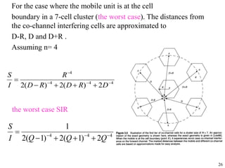 26
For the case where the mobile unit is at the cell
boundary in a 7-cell cluster (the worst case). The distances from
the co-channel interfering cells are approximated to
D-R, D and D+R .
Assuming n= 4
4
4
4
4
2
)
(
2
)
(
2 








D
R
D
R
D
R
I
S
4
4
4
2
)
1
(
2
)
1
(
2
1








Q
Q
Q
I
S
the worst case SIR
 