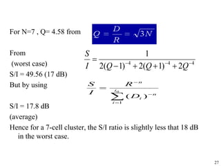 27
For N=7 , Q= 4.58 from
From
(worst case)
S/I = 49.56 (17 dB)
But by using
S/I = 17.8 dB
(average)
Hence for a 7-cell cluster, the S/I ratio is slightly less that 18 dB
in the worst case.
4
4
4
2
)
1
(
2
)
1
(
2
1








Q
Q
Q
I
S




 0
1
)
(
i
i
n
i
n
D
R
I
S
 