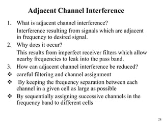 28
Adjacent Channel Interference
1. What is adjacent channel interference?
Interference resulting from signals which are adjacent
in frequency to desired signal.
2. Why does it occur?
This results from imperfect receiver filters which allow
nearby frequencies to leak into the pass band.
3. How can adjacent channel interference be reduced?
 careful filtering and channel assignment
 By keeping the frequency separation between each
channel in a given cell as large as possible
 By sequentially assigning successive channels in the
frequency band to different cells
 