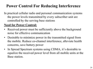 29
Power Control For Reducing Interference
In practical cellular radio and personal communication systems
the power levels transmitted by every subscriber unit are
controlled by the serving base stations
Need for Power Control:
• Received power must be sufficiently above the background
noise for effective communication
• Desirable to minimize power in the transmitted signal from
the mobile. Reduce co-channel interference, alleviate health
concerns, save battery power
• In Spread Spectrum systems using CDMA, it’s desirable to
equalize the received power level from all mobile units at the
Base station.
 