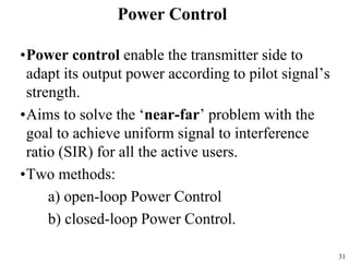 31
•Power control enable the transmitter side to
adapt its output power according to pilot signal’s
strength.
•Aims to solve the ‘near-far’ problem with the
goal to achieve uniform signal to interference
ratio (SIR) for all the active users.
•Two methods:
a) open-loop Power Control
b) closed-loop Power Control.
Power Control
 