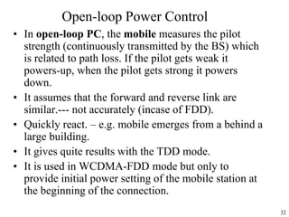 32
Open-loop Power Control
• In open-loop PC, the mobile measures the pilot
strength (continuously transmitted by the BS) which
is related to path loss. If the pilot gets weak it
powers-up, when the pilot gets strong it powers
down.
• It assumes that the forward and reverse link are
similar.--- not accurately (incase of FDD).
• Quickly react. – e.g. mobile emerges from a behind a
large building.
• It gives quite results with the TDD mode.
• It is used in WCDMA-FDD mode but only to
provide initial power setting of the mobile station at
the beginning of the connection.
 
