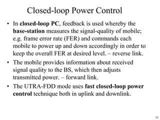 33
Closed-loop Power Control
• In closed-loop PC, feedback is used whereby the
base-station measures the signal-quality of mobile;
e.g. frame error rate (FER) and commands each
mobile to power up and down accordingly in order to
keep the overall FER at desired level. – reverse link.
• The mobile provides information about received
signal quality to the BS, which then adjusts
transmitted power. – forward link.
• The UTRA-FDD mode uses fast closed-loop power
control technique both in uplink and downlink.
 