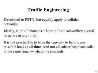 37
Traffic Engineering
Developed in PSTN, but equally apply to cellular
networks.
Ideally, Num of channels = Num of total subscribers (could
be active at any time).
It is not practicable to have the capacity to handle any
possible load at all time. And not all subscribes place calls
at the same time.---- share the channels.
 