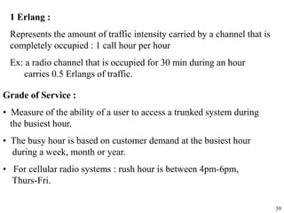 39
1 Erlang :
Represents the amount of traffic intensity carried by a channel that is
completely occupied : 1 call hour per hour
Ex: a radio channel that is occupied for 30 min during an hour
carries 0.5 Erlangs of traffic.
Grade of Service :
• Measure of the ability of a user to access a trunked system during
the busiest hour.
• The busy hour is based on customer demand at the busiest hour
during a week, month or year.
• For cellular radio systems : rush hour is between 4pm-6pm,
Thurs-Fri.
 