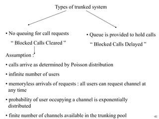 41
Types of trunked system
• No queuing for call requests
“ Blocked Calls Cleared ”
• Queue is provided to hold calls
“ Blocked Calls Delayed ”
Assumption :
• calls arrive as determined by Poisson distribution
• infinite number of users
• memoryless arrivals of requests : all users can request channel at
any time
• probability of user occupying a channel is exponentially
distributed
• finite number of channels available in the trunking pool
 