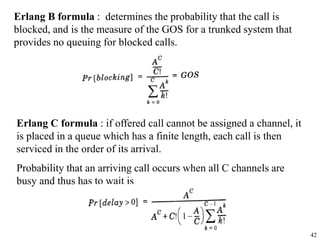 42
Erlang B formula : determines the probability that the call is
blocked, and is the measure of the GOS for a trunked system that
provides no queuing for blocked calls.
Erlang C formula : if offered call cannot be assigned a channel, it
is placed in a queue which has a finite length, each call is then
serviced in the order of its arrival.
Probability that an arriving call occurs when all C channels are
busy and thus has to wait is
 