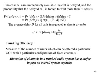 43
If no channels are immediately available the call is delayed, and the
probability that the delayed call is forced to wait more than ‘t’ secs is
Trunking efficiency :
Measure of the number of users which can be offered a particular
GOS with a particular configuration of fixed channels.
Allocation of channels in a trunked radio system has a major
impact on overall system capacity.
 