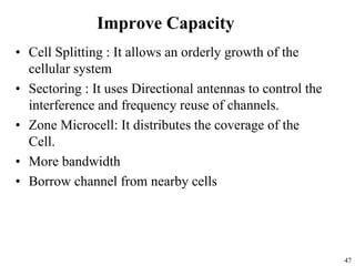 47
Improve Capacity
• Cell Splitting : It allows an orderly growth of the
cellular system
• Sectoring : It uses Directional antennas to control the
interference and frequency reuse of channels.
• Zone Microcell: It distributes the coverage of the
Cell.
• More bandwidth
• Borrow channel from nearby cells
 