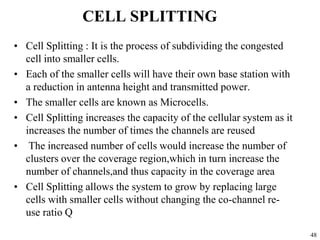 48
CELL SPLITTING
• Cell Splitting : It is the process of subdividing the congested
cell into smaller cells.
• Each of the smaller cells will have their own base station with
a reduction in antenna height and transmitted power.
• The smaller cells are known as Microcells.
• Cell Splitting increases the capacity of the cellular system as it
increases the number of times the channels are reused
• The increased number of cells would increase the number of
clusters over the coverage region,which in turn increase the
number of channels,and thus capacity in the coverage area
• Cell Splitting allows the system to grow by replacing large
cells with smaller cells without changing the co-channel re-
use ratio Q
 