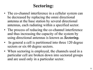 51
Sectoring:
• The co-channel interference in a cellular system can
be decreased by replacing the omni directional
antenna at the base station by several directional
antennas, each radiating within a specified sector.
• The process of reducing the co-channel interference
and thus increasing the capacity of the system by
using directional antennas is known as Sectoring.
• In general a cell is partitioned into three 120 degree
sectors or six 60 degree sectors.
• When sectoring is employed, the channels used in a
particular cell are broken down into sectored groups
and are used only in a particular sector.
 
