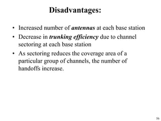56
Disadvantages:
• Increased number of antennas at each base station
• Decrease in trunking efficiency due to channel
sectoring at each base station
• As sectoring reduces the coverage area of a
particular group of channels, the number of
handoffs increase.
 