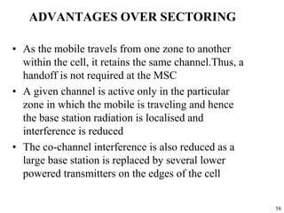 58
ADVANTAGES OVER SECTORING
• As the mobile travels from one zone to another
within the cell, it retains the same channel.Thus, a
handoff is not required at the MSC
• A given channel is active only in the particular
zone in which the mobile is traveling and hence
the base station radiation is localised and
interference is reduced
• The co-channel interference is also reduced as a
large base station is replaced by several lower
powered transmitters on the edges of the cell
 