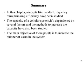 59
Summary
• In this chapter,concepts like handoff,frequency
reuse,trunking efficiency have been studied
• The capacity of a cellular system,it’s dependence on
several factors and the methods to increase the
capacity have also been studied
• The main objective of these points is to increase the
number of users in the system
 