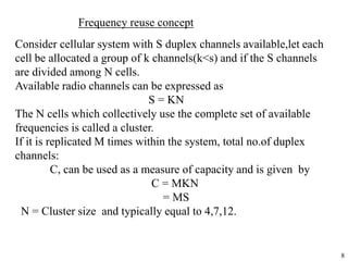 8
Frequency reuse concept
Consider cellular system with S duplex channels available,let each
cell be allocated a group of k channels(k<s) and if the S channels
are divided among N cells.
Available radio channels can be expressed as
S = KN
The N cells which collectively use the complete set of available
frequencies is called a cluster.
If it is replicated M times within the system, total no.of duplex
channels:
C, can be used as a measure of capacity and is given by
C = MKN
= MS
N = Cluster size and typically equal to 4,7,12.
 