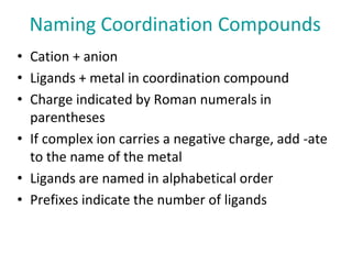 Naming Coordination Compounds
• Cation + anion
• Ligands + metal in coordination compound
• Charge indicated by Roman nume...