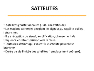 • Satellites géostationnaires (3600 km d’altitude)
• Les stations terrestres envoient les signaux au satellite qui les
retransmet.
• Il y a réception du signal, amplification, changement de
fréquence et retransmission vers la terre.
• Toutes les stations qui «voient » le satellite peuvent se
brancher.
• Durée de vie limitée des satellites (remplacement coûteux).
SATTELITES
 