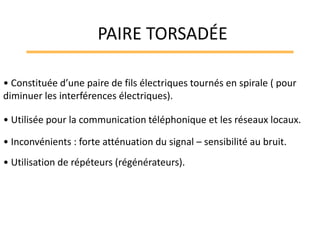 • Constituée d’une paire de fils électriques tournés en spirale ( pour
diminuer les interférences électriques).
• Utilisée pour la communication téléphonique et les réseaux locaux.
• Inconvénients : forte atténuation du signal – sensibilité au bruit.
• Utilisation de répéteurs (régénérateurs).
PAIRE TORSADÉE
 