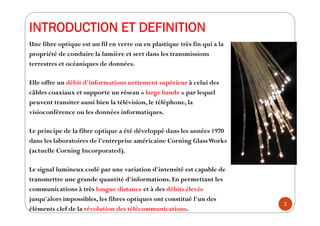 INTRODUCTION ET DEFINITION
Une fibre optique est un fil en verre ou en plastique très fin qui a la
propriété de conduire l...