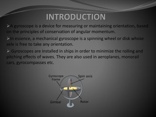 A gyroscope is a device for measuring or maintaining orientation, based
on the principles of conservation of angular momentum.
In essence, a mechanical gyroscope is a spinning wheel or disk whose
axle is free to take any orientation.
 Gyroscopes are installed in ships in order to minimize the rolling and
pitching effects of waves. They are also used in aeroplanes, monorail
cars, gyrocompasses etc.
 
