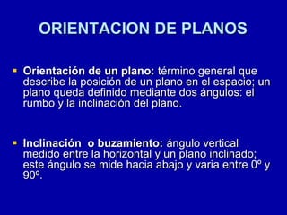 ORIENTACION DE PLANOS
 Orientación de un plano: término general que
describe la posición de un plano en el espacio; un
plano queda definido mediante dos ángulos: el
rumbo y la inclinación del plano.
 Inclinación o buzamiento: ángulo vertical
medido entre la horizontal y un plano inclinado;
este ángulo se mide hacia abajo y varia entre 0º y
90º.
 