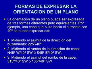 FORMAS DE EXPRESAR LA
ORIENTACION DE UN PLANO
 La orientación de un plano puede ser expresada
de tres formas diferentes pero equivalentes. Por
ejemplo, una capa que buza hacia el suroeste con
40º se puede expresar así:
 1. Midiendo el azimut de la dirección del
buzamiento: 225º/40º.
 2. Midiendo el rumbo de la dirección de capa:
N45º W/40º SW ó S45º E/40º SW.
 3. Midiendo el azimut del rumbo de la capa:
315º/40º SW ó 135º/40º SW
 