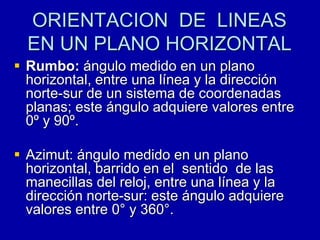 ORIENTACION DE LINEAS
EN UN PLANO HORIZONTAL
 Rumbo: ángulo medido en un plano
horizontal, entre una línea y la dirección
norte-sur de un sistema de coordenadas
planas; este ángulo adquiere valores entre
0º y 90º.
 Azimut: ángulo medido en un plano
horizontal, barrido en el sentido de las
manecillas del reloj, entre una línea y la
dirección norte-sur: este ángulo adquiere
valores entre 0° y 360°.
 