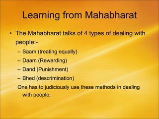 Learning from Mahabharat
• The Mahabharat talks of 4 types of dealing with
people:-
– Saam (treating equally)
– Daam (Rewarding)
– Dand (Punishment)
– Bhed (descrimination)
One has to judiciously use these methods in dealing
with people.
 