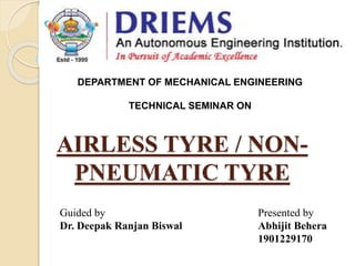 AIRLESS TYRE / NON-
PNEUMATIC TYRE
Guided by
Dr. Deepak Ranjan Biswal
Presented by
Abhijit Behera
1901229170
DEPARTMENT OF MECHANICAL ENGINEERING
TECHNICAL SEMINAR ON
 