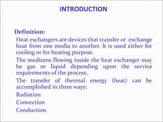 INTRODUCTION
Definition:
 Heat exchangers are devices that transfer or exchange
heat from one media to another. It is used either for
cooling or for heating purpose.
 The mediums flowing inside the heat exchanger may
be gas or liquid depending upon the service
requirements of the process.
 The transfer of thermal energy (heat) can be
accomplished in three ways:
 Radiation
Convection
Conduction
 