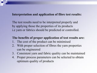 Interpretation and application of fibre test results:
The test results need to be interpreted properly and
by applying those the properties of its products
i.e yarn or fabrics should be predicted or controlled.
The benefits of proper application of test results are:
1. The cost of the product can be minimised
2. With proper selection of fibres the yarn properties
can be engineered
3. Consistent yarn and fabric quality can be maintained
4. Proper process parameters can be selected to obtain
optimum quality of products
 