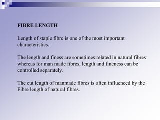 FIBRE LENGTH
Length of staple fibre is one of the most important
characteristics.
The length and finess are sometimes related in natural fibres
whereas for man made fibres, length and fineness can be
controlled separately.
The cut length of manmade fibres is often influenced by the
Fibre length of natural fibres.
 