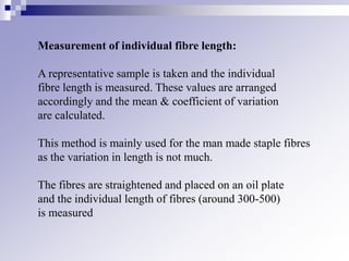 Measurement of individual fibre length:
A representative sample is taken and the individual
fibre length is measured. These values are arranged
accordingly and the mean & coefficient of variation
are calculated.
This method is mainly used for the man made staple fibres
as the variation in length is not much.
The fibres are straightened and placed on an oil plate
and the individual length of fibres (around 300-500)
is measured
 