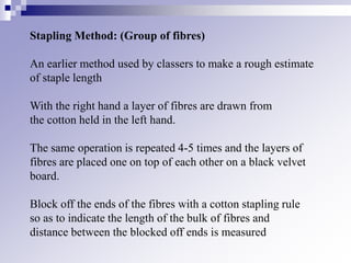 Stapling Method: (Group of fibres)
An earlier method used by classers to make a rough estimate
of staple length
With the right hand a layer of fibres are drawn from
the cotton held in the left hand.
The same operation is repeated 4-5 times and the layers of
fibres are placed one on top of each other on a black velvet
board.
Block off the ends of the fibres with a cotton stapling rule
so as to indicate the length of the bulk of fibres and
distance between the blocked off ends is measured
 