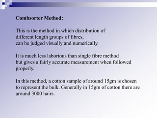 Combsorter Method:
This is the method in which distribution of
different length groups of fibres,
can be judged visually and numerically.
It is much less laborious than single fibre method
but gives a fairly accurate measurement when followed
properly.
In this method, a cotton sample of around 15gm is chosen
to represent the bulk. Generally in 15gm of cotton there are
around 3000 hairs.
 