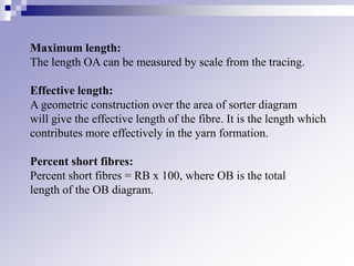 Maximum length:
The length OA can be measured by scale from the tracing.
Effective length:
A geometric construction over the area of sorter diagram
will give the effective length of the fibre. It is the length which
contributes more effectively in the yarn formation.
Percent short fibres:
Percent short fibres = RB x 100, where OB is the total
length of the OB diagram.
 