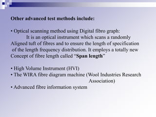 Other advanced test methods include:
• Optical scanning method using Digital fibro graph:
It is an optical instrument which scans a randomly
Aligned tuft of fibres and to ensure the length of specification
of the length frequency distribution. It employs a totally new
Concept of fibre length called “Span length”
• High Volume Instrument (HVI)
• The WIRA fibre diagram machine (Wool Industries Research
Association)
• Advanced fibre information system
 
