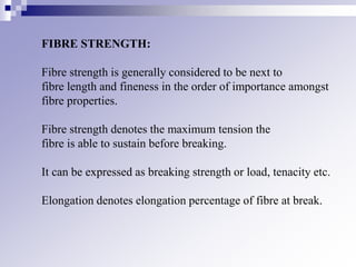 FIBRE STRENGTH:
Fibre strength is generally considered to be next to
fibre length and fineness in the order of importance amongst
fibre properties.
Fibre strength denotes the maximum tension the
fibre is able to sustain before breaking.
It can be expressed as breaking strength or load, tenacity etc.
Elongation denotes elongation percentage of fibre at break.
 