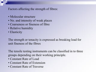 Factors affecting the strength of fibres:
• Molecular structure
• No. and intensity of weak places
• Coarseness or fineness of fibre
• Relative humidity
• Elasticity
The strength or tenacity is expressed as breaking load for
unit fineness of the fibres
The tensile testing instruments can be classified in to three
groups depending on their working principle.
• Constant Rate of Load
• Constant Rate of Extension
• Constant Rate of Traverse
 
