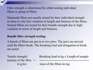 Fibre strength is determined by either testing individual
fibres or group of fibres
Manmade fibres are usually tested for their individual strength
as there is very less variation in length and fineness of the fibres.
Natural fibres are tested for their bundle strength due to high
variation in terms of length and fineness.
Bundle fibre strength testing:
A bunch of fibres are put in to two jaws. The jaws are moved
until the fibres break. The breaking load and elongation at break
are noted
Tensile strength/ Breaking load in kg x Length of sample
tenasity of the fibre = ------------------------------------------------
in g/tex mass of the fibres in mg
 