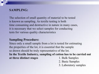 SAMPLING:
The selection of small quantity of material to be tested
is known as sampling. As textile testing is both
time consuming and destructive in nature in many cases,
it is necessary that we select samples for conducting
tests for various quality characteristics
Sampling Procedure:
Since only a small sample from a lot is tested for estimating
the properties of the lot, it is essential that the sample
so drawn should be truly representative of the lot.
In the Textile Industry, sampling of cotton has to be carried out
at three distinct stages 1. Bulk Samples
2. Basic Samples
3. Laboratory samples
 