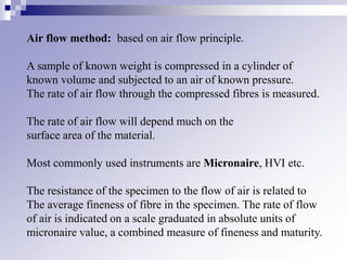 Air flow method: based on air flow principle.
A sample of known weight is compressed in a cylinder of
known volume and subjected to an air of known pressure.
The rate of air flow through the compressed fibres is measured.
The rate of air flow will depend much on the
surface area of the material.
Most commonly used instruments are Micronaire, HVI etc.
The resistance of the specimen to the flow of air is related to
The average fineness of fibre in the specimen. The rate of flow
of air is indicated on a scale graduated in absolute units of
micronaire value, a combined measure of fineness and maturity.
 