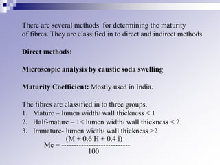 There are several methods for determining the maturity
of fibres. They are classified in to direct and indirect methods.
Direct methods:
Microscopic analysis by caustic soda swelling
Maturity Coefficient: Mostly used in India.
The fibres are classified in to three groups.
1. Mature – lumen width/ wall thickness < 1
2. Half-mature – 1< lumen width/ wall thickness < 2
3. Immature- lumen width/ wall thickness >2
(M + 0.6 H + 0.4 i)
Mc = ----------------------------
100
 