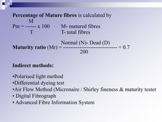 Percentage of Mature fibres is calculated by
M
Pm = ------ x 100 M- matured fibres
T T- total fibres
Normal (N)- Dead (D)
Maturity ratio (Mr) = ------------------------------ + 0.7
200
Indirect methods:
•Polarised light method
•Differential dyeing test
•Air Flow Method (Micronaire / Shirley fineness & maturity tester
• Digital Fibrograph
• Advanced Fibre Information System
 