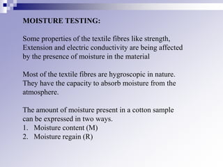 MOISTURE TESTING:
Some properties of the textile fibres like strength,
Extension and electric conductivity are being affected
by the presence of moisture in the material
Most of the textile fibres are hygroscopic in nature.
They have the capacity to absorb moisture from the
atmosphere.
The amount of moisture present in a cotton sample
can be expressed in two ways.
1. Moisture content (M)
2. Moisture regain (R)
 